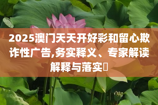 2025澳門天天開好彩和留心欺詐性廣告,務實釋義、專家解讀解釋與落實?