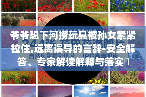 爺爺想下河撈玩具被孫女緊緊拉住,遠離誤導的言辭-安全解答、專家解讀解釋與落實?