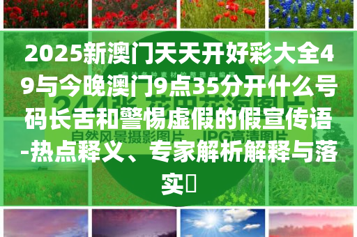 2025新澳門天天開好彩大全49與今晚澳門9點35分開什么號碼長舌和警惕虛假的假宣傳語-熱點釋義、專家解析解釋與落實?