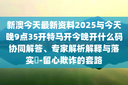 新澳今天最新資料2025與今天晚9點(diǎn)35開特馬開今晚開什么碼協(xié)同解答、專家解析解釋與落實(shí)?-留心欺詐的套路