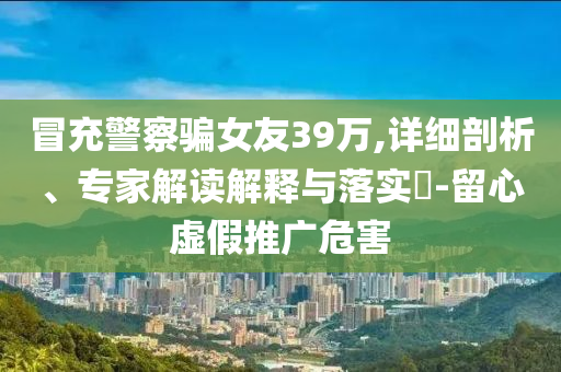 冒充警察騙女友39萬,詳細剖析、專家解讀解釋與落實?-留心虛假推廣危害