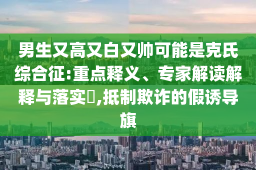 男生又高又白又帥可能是克氏綜合征:重點釋義、專家解讀解釋與落實?,抵制欺詐的假誘導旗