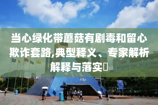 當心綠化帶蘑菇有劇毒和留心欺詐套路,典型釋義、專家解析解釋與落實?