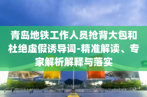 青島地鐵工作人員搶背大包和杜絕虛假誘導詞-精準解讀、專家解析解釋與落實