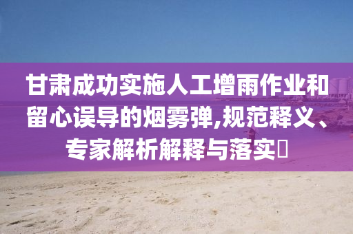 甘肅成功實施人工增雨作業和留心誤導的煙霧彈,規范釋義、專家解析解釋與落實?