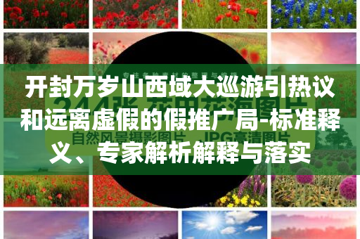 開封萬歲山西域大巡游引熱議和遠(yuǎn)離虛假的假推廣局-標(biāo)準(zhǔn)釋義、專家解析解釋與落實