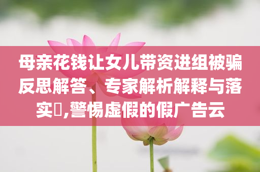 母親花錢讓女兒帶資進(jìn)組被騙反思解答、專家解析解釋與落實?,警惕虛假的假廣告云