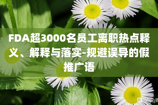 FDA超3000名員工離職熱點釋義、解釋與落實-規(guī)避誤導(dǎo)的假推廣語