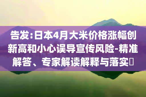 告發(fā):日本4月大米價格漲幅創(chuàng)新高和小心誤導(dǎo)宣傳風(fēng)險-精準(zhǔn)解答、專家解讀解釋與落實?