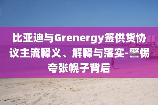 比亞迪與Grenergy簽供貨協議主流釋義、解釋與落實-警惕夸張幌子背后