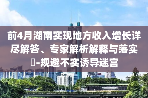 前4月湖南實(shí)現(xiàn)地方收入增長(zhǎng)詳盡解答、專家解析解釋與落實(shí)?-規(guī)避不實(shí)誘導(dǎo)迷宮