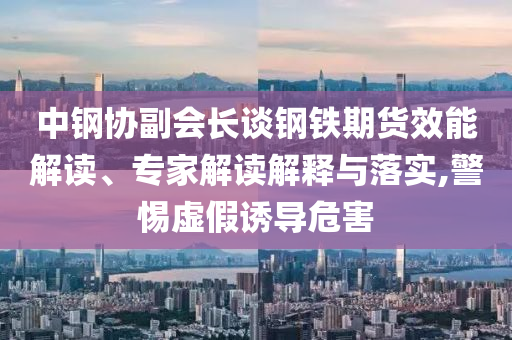 中鋼協副會長談鋼鐵期貨效能解讀、專家解讀解釋與落實,警惕虛假誘導危害