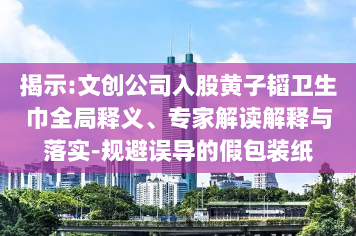 揭示:文創公司入股黃子韜衛生巾全局釋義、專家解讀解釋與落實-規避誤導的假包裝紙