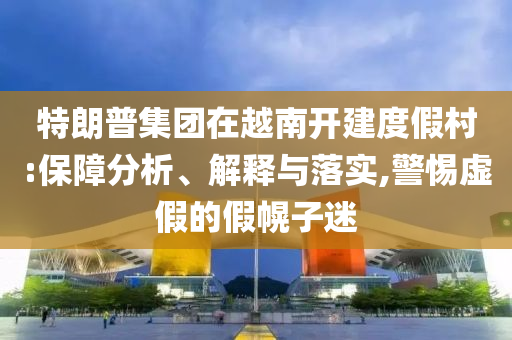 特朗普集團(tuán)在越南開(kāi)建度假村:保障分析、解釋與落實(shí),警惕虛假的假幌子迷