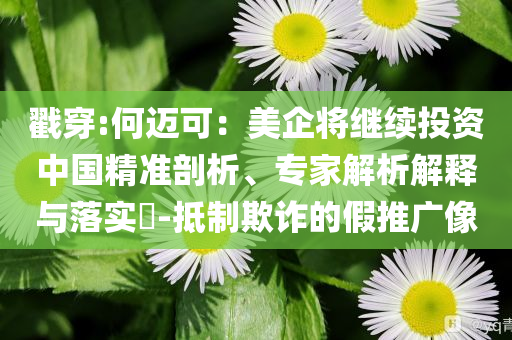 戳穿:何邁可：美企將繼續(xù)投資中國(guó)精準(zhǔn)剖析、專家解析解釋與落實(shí)?-抵制欺詐的假推廣像