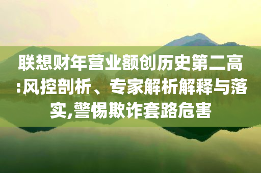 聯(lián)想財年營業(yè)額創(chuàng)歷史第二高:風控剖析、專家解析解釋與落實,警惕欺詐套路危害