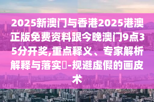 2025新澳門與香港2025港澳正版免費資料跟今晚澳門9點35分開獎,重點釋義、專家解析解釋與落實?-規(guī)避虛假的畫皮術
