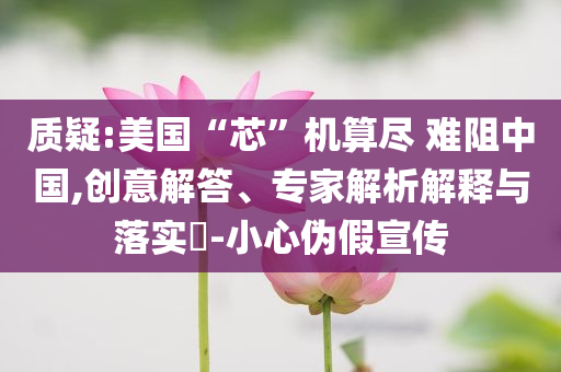 質(zhì)疑:美國“芯”機(jī)算盡 難阻中國,創(chuàng)意解答、專家解析解釋與落實(shí)?-小心偽假宣傳
