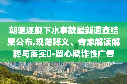 朝驅(qū)逐艦下水事故最新調(diào)查結(jié)果公布,規(guī)范釋義、專家解讀解釋與落實(shí)?-留心欺詐性廣告