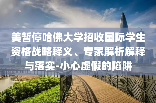 美暫停哈佛大學招收國際學生資格戰略釋義、專家解析解釋與落實-小心虛假的陷阱