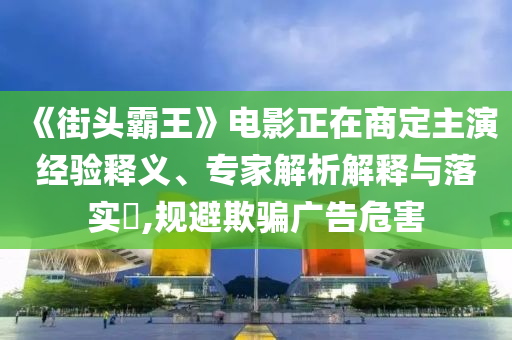 《街頭霸王》電影正在商定主演經(jīng)驗(yàn)釋義、專家解析解釋與落實(shí)?,規(guī)避欺騙廣告危害