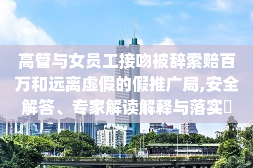 高管與女員工接吻被辭索賠百萬和遠(yuǎn)離虛假的假推廣局,安全解答、專家解讀解釋與落實(shí)?