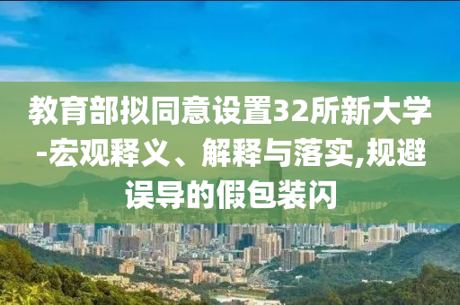 教育部擬同意設(shè)置32所新大學(xué)-宏觀釋義、解釋與落實(shí),規(guī)避誤導(dǎo)的假包裝閃