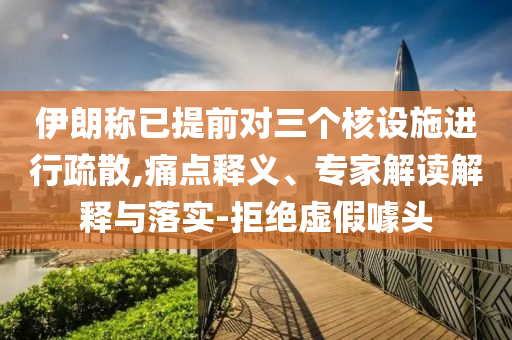 伊朗稱已提前對三個核設施進行疏散,痛點釋義、專家解讀解釋與落實-拒絕虛假噱頭
