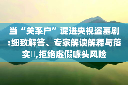 當“關系戶”混進央視盜墓劇:細致解答、專家解讀解釋與落實?,拒絕虛假噱頭風險