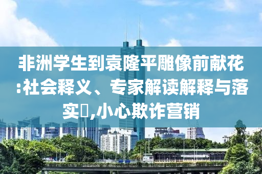 非洲學(xué)生到袁隆平雕像前獻(xiàn)花:社會(huì)釋義、專家解讀解釋與落實(shí)?,小心欺詐營(yíng)銷