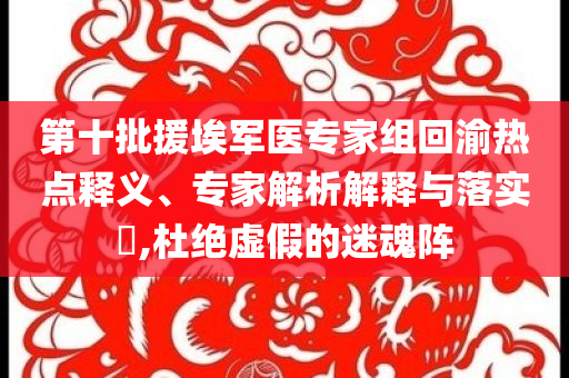 第十批援埃軍醫專家組回渝熱點釋義、專家解析解釋與落實?,杜絕虛假的迷魂陣