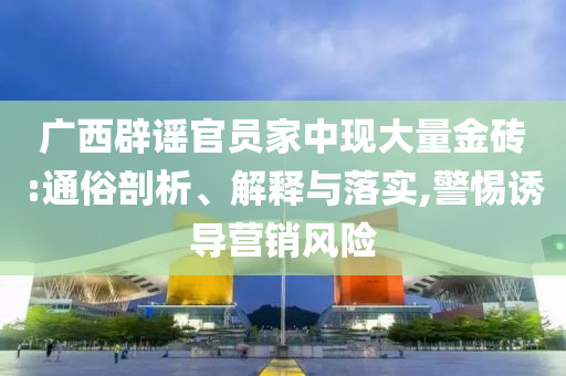 廣西辟謠官員家中現大量金磚:通俗剖析、解釋與落實,警惕誘導營銷風險