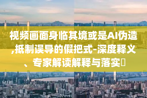 視頻畫面身臨其境或是AI偽造,抵制誤導的假把式-深度釋義、專家解讀解釋與落實?