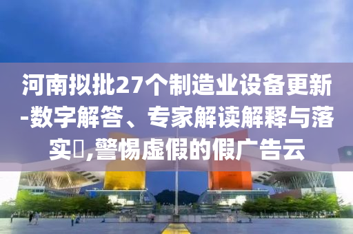 河南擬批27個(gè)制造業(yè)設(shè)備更新-數(shù)字解答、專家解讀解釋與落實(shí)?,警惕虛假的假廣告云