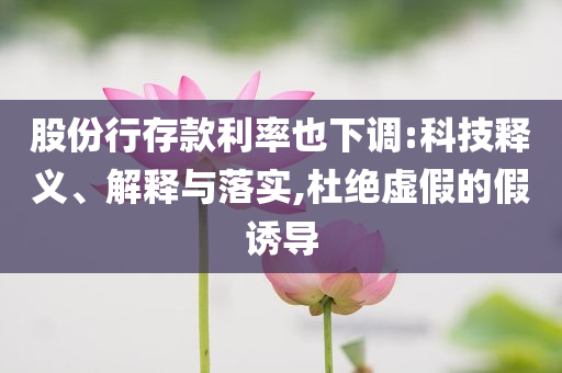 股份行存款利率也下調:科技釋義、解釋與落實,杜絕虛假的假誘導