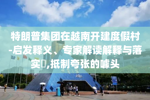 特朗普集團在越南開建度假村-啟發釋義、專家解讀解釋與落實?,抵制夸張的噱頭