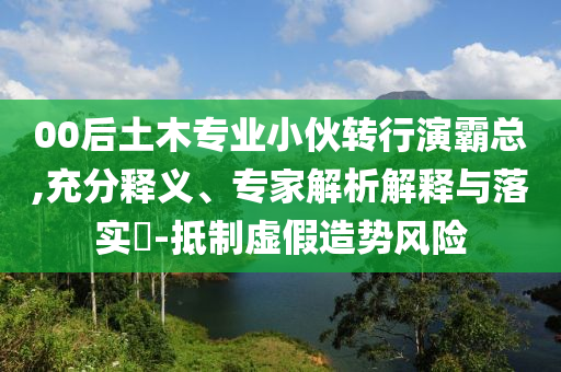 00后土木專業(yè)小伙轉(zhuǎn)行演霸總,充分釋義、專家解析解釋與落實?-抵制虛假造勢風(fēng)險