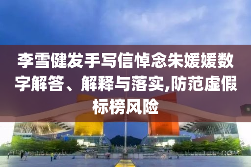 李雪健發手寫信悼念朱媛媛數字解答、解釋與落實,防范虛假標榜風險