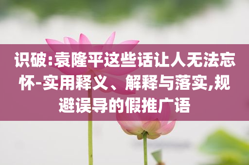 識破:袁隆平這些話讓人無法忘懷-實用釋義、解釋與落實,規避誤導的假推廣語