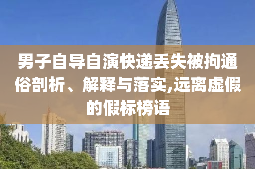 男子自導自演快遞丟失被拘通俗剖析、解釋與落實,遠離虛假的假標榜語