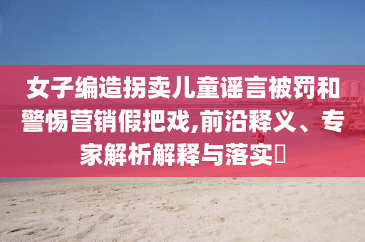 女子編造拐賣兒童謠言被罰和警惕營銷假把戲,前沿釋義、專家解析解釋與落實?