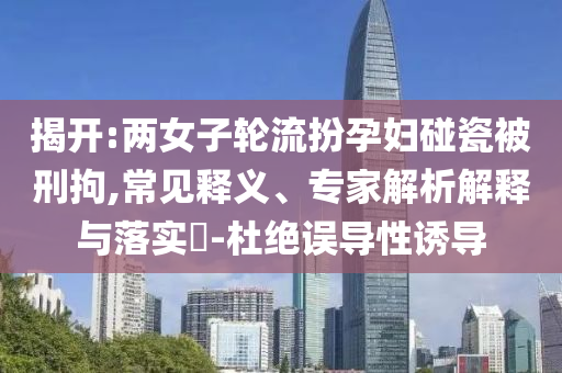 揭開:兩女子輪流扮孕婦碰瓷被刑拘,常見釋義、專家解析解釋與落實?-杜絕誤導性誘導