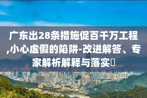 廣東出28條措施促百千萬工程,小心虛假的陷阱-改進解答、專家解析解釋與落實?