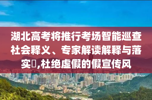 湖北高考將推行考場智能巡查社會釋義、專家解讀解釋與落實?,杜絕虛假的假宣傳風