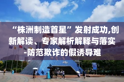 “株洲制造首星”發射成功,創新解讀、專家解析解釋與落實-防范欺詐的假誘導難