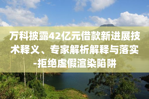 萬科披露42億元借款新進展技術釋義、專家解析解釋與落實-拒絕虛假渲染陷阱