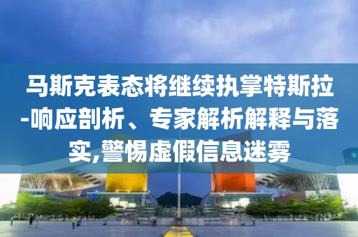 馬斯克表態將繼續執掌特斯拉-響應剖析、專家解析解釋與落實,警惕虛假信息迷霧