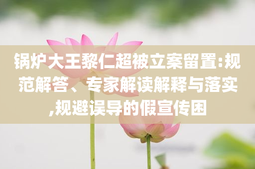 鍋爐大王黎仁超被立案留置:規范解答、專家解讀解釋與落實,規避誤導的假宣傳困