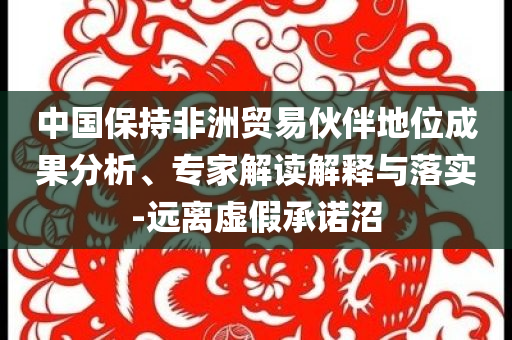 中國保持非洲貿易伙伴地位成果分析、專家解讀解釋與落實-遠離虛假承諾沼