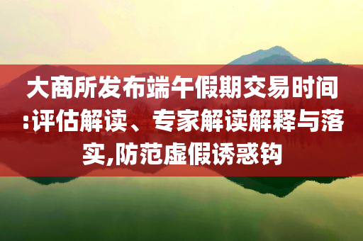 大商所發布端午假期交易時間:評估解讀、專家解讀解釋與落實,防范虛假誘惑鉤